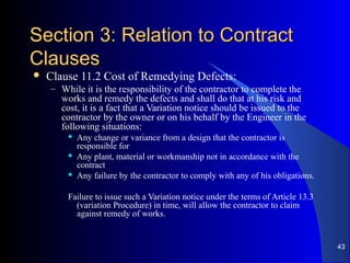 Section 3: Relation to ContractSection 3: Relation to Contract
ClausesClauses
 Clause 11.2 Cost of Remedying Defects:
– While it is the responsibility of the contractor to complete the
works and remedy the defects and shall do that at his risk and
cost, it is a fact that a Variation notice should be issued to the
contractor by the owner or on his behalf by the Engineer in the
following situations:
 Any change or variance from a design that the contractor is
responsible for
 Any plant, material or workmanship not in accordance with the
contract
 Any failure by the contractor to comply with any of his obligations.
Failure to issue such a Variation notice under the terms of Article 13.3
(variation Procedure) in time, will allow the contractor to claim
against remedy of works.
43
 