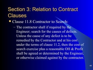 Section 3: Relation to ContractSection 3: Relation to Contract
ClausesClauses
Clause 11.8 Contractor to Search:
– The contractor shall if required by the
Engineer; search for the causes of defects.
Unless the cause of any defect is to be
remedied by the Contractor and at his cost
under the terms of clause 11.2, then the cost of
search exercise plus a reasonable OH & Profit
shall be agreed or determined by the Engineer,
or otherwise claimed against by the contractor.
44
 