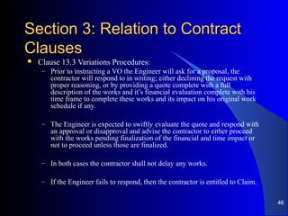 Section 3: Relation to ContractSection 3: Relation to Contract
ClausesClauses
 Clause 13.3 Variations Procedures:
– Prior to instructing a VO the Engineer will ask for a proposal, the
contractor will respond to in writing; either declining the request with
proper reasoning, or by providing a quote complete with a full
description of the works and it’s financial evaluation complete with his
time frame to complete these works and its impact on his original work
schedule if any.
– The Engineer is expected to swiftly evaluate the quote and respond with
an approval or disapproval and advise the contractor to either proceed
with the works pending finalization of the financial and time impact or
not to proceed unless those are finalized.
– In both cases the contractor shall not delay any works.
– If the Engineer fails to respond, then the contractor is entitled to Claim.
46
 