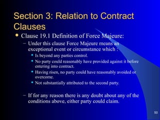 Section 3: Relation to ContractSection 3: Relation to Contract
ClausesClauses
 Clause 19.1 Definition of Force Majeure:
– Under this clause Force Majeure means an
exceptional event or circumstance which :
 Is beyond any parties control.
 No party could reasonably have provided against it before
entering into contract.
 Having risen, no party could have reasonably avoided or
overcome.
 Not substantially attributed to the second party.
– If for any reason there is any doubt about any of the
conditions above, either party could claim.
50
 