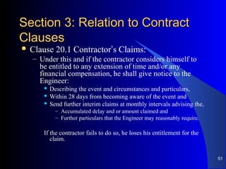 Section 3: Relation to ContractSection 3: Relation to Contract
ClausesClauses
 Clause 20.1 Contractor’s Claims:
– Under this and if the contractor considers himself to
be entitled to any extension of time and/or any
financial compensation, he shall give notice to the
Engineer:
 Describing the event and circumstances and particulars,
 Within 28 days from becoming aware of the event and
 Send further interim claims at monthly intervals advising the,
– Accumulated delay and or amount claimed and
– Further particulars that the Engineer may reasonably require.
If the contractor fails to do so, he loses his entitlement for the
claim.
51
 