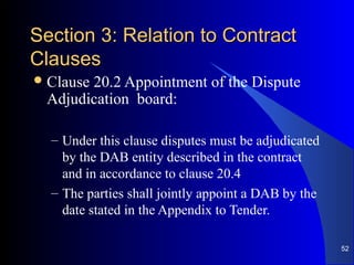 Section 3: Relation to ContractSection 3: Relation to Contract
ClausesClauses
Clause 20.2 Appointment of the Dispute
Adjudication board:
– Under this clause disputes must be adjudicated
by the DAB entity described in the contract
and in accordance to clause 20.4
– The parties shall jointly appoint a DAB by the
date stated in the Appendix to Tender.
52
 