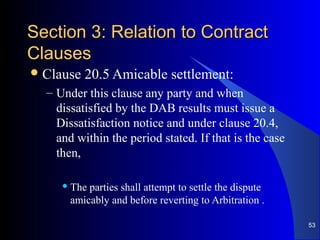 Section 3: Relation to ContractSection 3: Relation to Contract
ClausesClauses
Clause 20.5 Amicable settlement:
– Under this clause any party and when
dissatisfied by the DAB results must issue a
Dissatisfaction notice and under clause 20.4,
and within the period stated. If that is the case
then,
 The parties shall attempt to settle the dispute
amicably and before reverting to Arbitration .
53
 