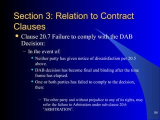 Section 3: Relation to ContractSection 3: Relation to Contract
ClausesClauses
 Clause 20.7 Failure to comply with the DAB
Decision:
– In the event of:
 Neither party has given notice of dissatisfaction per 20.5
above.
 DAB decision has become final and binding after the time
frame has elapsed.
 One or both parties has failed to comply to the decision,
then:
– The other party and without prejudice to any of its rights, may
refer the failure to Arbitration under sub clause 20.6
“ARBITRATION”.
54
 