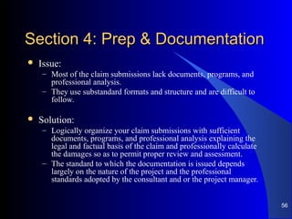 Section 4: Prep & DocumentationSection 4: Prep & Documentation
 Issue:
– Most of the claim submissions lack documents, programs, and
professional analysis.
– They use substandard formats and structure and are difficult to
follow.
 Solution:
– Logically organize your claim submissions with sufficient
documents, programs, and professional analysis explaining the
legal and factual basis of the claim and professionally calculate
the damages so as to permit proper review and assessment.
– The standard to which the documentation is issued depends
largely on the nature of the project and the professional
standards adopted by the consultant and or the project manager.
56
 