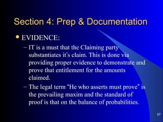 Section 4: Prep & DocumentationSection 4: Prep & Documentation
EVIDENCE:
– IT is a must that the Claiming party
substantiates it’s claim. This is done via
providing proper evidence to demonstrate and
prove that entitlement for the amounts
claimed.
– The legal term “He who asserts must prove” is
the prevailing maxim and the standard of
proof is that on the balance of probabilities.
57
 