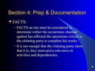 Section 4: Prep & DocumentationSection 4: Prep & Documentation
FACTS:
– FACTS on site must be considered to
determine wither the occurrence claimed
against has affected the operations critical to
the claiming party to complete his works.
– It is not enough that the claiming party show
that it is, they must prove relevance to
activities and dependencies.
58
 