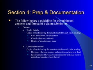 Section 4: Prep & DocumentationSection 4: Prep & Documentation
 The following are a guideline for the minimum
contents and format of a claim submission:
1. Content
a. Tender Details:
Copies of the following documents related to each claim heading:
 Cost Breakdown for tender rates
 Clarifications and addenda
 Details of any discounts made
b. Contract Documents:
Copies of the following documents related to each claim heading:
 Drawings (showing number and revision and approval date)
 Specifications (Showing reference number and page number
related and signatures/seal therein)
59
 