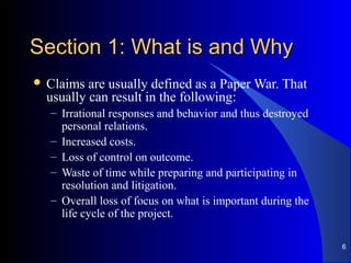 Section 1: What is and WhySection 1: What is and Why
 Claims are usually defined as a Paper War. That
usually can result in the following:
– Irrational responses and behavior and thus destroyed
personal relations.
– Increased costs.
– Loss of control on outcome.
– Waste of time while preparing and participating in
resolution and litigation.
– Overall loss of focus on what is important during the
life cycle of the project.
6
 