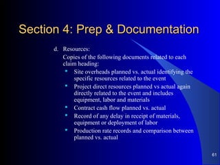 Section 4: Prep & DocumentationSection 4: Prep & Documentation
d. Resources:
Copies of the following documents related to each
claim heading:
 Site overheads planned vs. actual identifying the
specific resources related to the event
 Project direct resources planned vs actual again
directly related to the event and includes
equipment, labor and materials
 Contract cash flow planned vs. actual
 Record of any delay in receipt of materials,
equipment or deployment of labor
 Production rate records and comparison between
planned vs. actual
61
 