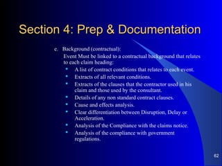 Section 4: Prep & DocumentationSection 4: Prep & Documentation
e. Background (contractual):
Event Must be linked to a contractual background that relates
to each claim heading:
 A list of contract conditions that relates to each event.
 Extracts of all relevant conditions.
 Extracts of the clauses that the contractor used in his
claim and those used by the consultant.
 Details of any non standard contract clauses.
 Cause and effects analysis.
 Clear differentiation between Disruption, Delay or
Acceleration.
 Analysis of the Compliance with the claims notice.
 Analysis of the compliance with government
regulations.
62
 