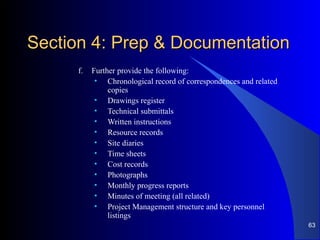 Section 4: Prep & DocumentationSection 4: Prep & Documentation
f. Further provide the following:
• Chronological record of correspondences and related
copies
• Drawings register
• Technical submittals
• Written instructions
• Resource records
• Site diaries
• Time sheets
• Cost records
• Photographs
• Monthly progress reports
• Minutes of meeting (all related)
• Project Management structure and key personnel
listings
63
 