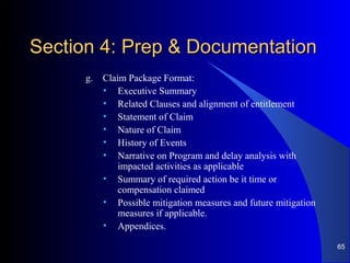 Section 4: Prep & DocumentationSection 4: Prep & Documentation
g. Claim Package Format:
• Executive Summary
• Related Clauses and alignment of entitlement
• Statement of Claim
• Nature of Claim
• History of Events
• Narrative on Program and delay analysis with
impacted activities as applicable
• Summary of required action be it time or
compensation claimed
• Possible mitigation measures and future mitigation
measures if applicable.
• Appendices.
65
 