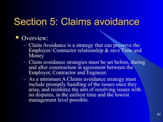 Section 5: Claims avoidanceSection 5: Claims avoidance
 Overview:
– Claim Avoidance is a strategy that can preserve the
Employer/ Contractor relationship & save Time and
Money
– Claim avoidance strategies must be set before, during
and after construction in agreement between the
Employer, Contractor and Engineer.
– As a minimum A Claims avoidance strategy must
include promptly handling of the issues once they
arise, and reinforce the aim of resolving issues with
no disputes, in the earliest time and the lowest
management level possible.
67
 