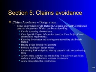Section 5: Claims avoidanceSection 5: Claims avoidance
 Claims Avoidance – Design stage:
– Focus on providing Full, Detailed, Concise and well Coordinated
contract documents. Which can be achieved by:
 Careful screening of consultants.
 Clear Specific Project Information based on Clear Project Charter
and business requirements.
 Knowing the contract and assuring constructability of all works
therein.
 Having a clear concise cost estimate
 Periodic auditing of design phases
 Conducting Risk analysis to identify potential risks and addressing
those
 Always make sure that you are drafting for Clarity not confusion
and use a list of definitions to assure consistency
 Allow enough time for construction
69
 