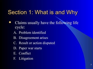 Section 1: What is and WhySection 1: What is and Why
 Claims usually have the following life
cycle:
A. Problem identified
B. Disagreement arises
C. Result or action disputed
D. Paper war starts
E. Conflict
F. Litigation
7
 