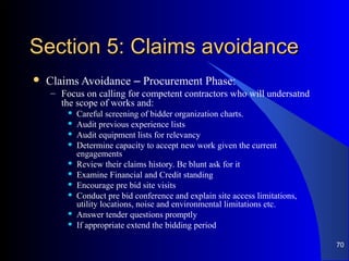 Section 5: Claims avoidanceSection 5: Claims avoidance
 Claims Avoidance – Procurement Phase:
– Focus on calling for competent contractors who will undersatnd
the scope of works and:
 Careful screening of bidder organization charts.
 Audit previous experience lists
 Audit equipment lists for relevancy
 Determine capacity to accept new work given the current
engagements
 Review their claims history. Be blunt ask for it
 Examine Financial and Credit standing
 Encourage pre bid site visits
 Conduct pre bid conference and explain site access limitations,
utility locations, noise and environmental limitations etc.
 Answer tender questions promptly
 If appropriate extend the bidding period
70
 