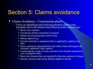Section 5: Claims avoidanceSection 5: Claims avoidance
 Claims Avoidance – Construction phase:
– Focus on identifying and resolving potential claim events
promptly and in the shortest time frame possible, accordingly:
 Know your contract.
 Coordinate utilities relocation if required
 Obtain all relevant permits well in time
 Obtain right of way
 Furnish materials or equipment that is supplied by employer on
time
 Know contractor responsibilities and enforce them and request the
schedule, submittals, daily reports.
 Understand the scope of works and know the elements required by
Law or adopted codes.
 Know the elements that are required by function, purpose or design.
 Identify elements that can be deleted, added or altered.
71
 