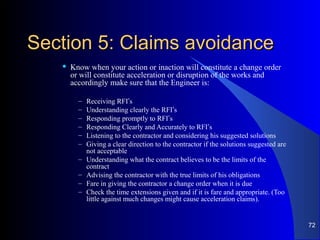 Section 5: Claims avoidanceSection 5: Claims avoidance
 Know when your action or inaction will constitute a change order
or will constitute acceleration or disruption of the works and
accordingly make sure that the Engineer is:
– Receiving RFI’s
– Understanding clearly the RFI’s
– Responding promptly to RFI’s
– Responding Clearly and Accurately to RFI’s
– Listening to the contractor and considering his suggested solutions
– Giving a clear direction to the contractor if the solutions suggested are
not acceptable
– Understanding what the contract believes to be the limits of the
contract
– Advising the contractor with the true limits of his obligations
– Fare in giving the contractor a change order when it is due
– Check the time extensions given and if it is fare and appropriate. (Too
little against much changes might cause acceleration claims).
72
 
