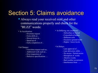 Section 5: Claims avoidanceSection 5: Claims avoidance
 Always read your received mail and other
communications properly and check for the
“BUZZ” words:
• In Acceleration:
- Overtime request
- Extra shifts at ..
- Slowed down in ..
- Speed up of ..
- Early completion of ..
• In Changes:
- Unwritten request such as..
- Additional work such as ..
- Over inspection of ….
- Defective specifications …
• In Differing site conditions:
- Subsurface or buried
- Concealed or hidden
- Different soils
- Excessive ground water
- Higher / lower levels
• In Delays:
- Late approval of…
- Late deliveries while …
- No access / Partial access
- Disruption of works
- Abortive works
- Bad weather occurrences
- Interference from ….
73
 