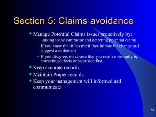 Section 5: Claims avoidanceSection 5: Claims avoidance
 Manage Potential Claims issues proactively by:
– Talking to the contractor and detecting potential claims
– If you know that it has merit then initiate the change and
suggest a settlement
– If you disagree, make sure that you resolve promptly by
correcting defects on your side first.
 Keep accurate records
 Maintain Proper records
 Keep your management will informed and
communicate
74
 