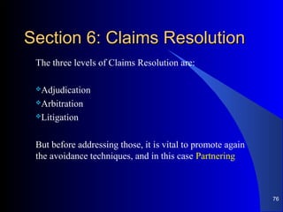 Section 6: Claims ResolutionSection 6: Claims Resolution
The three levels of Claims Resolution are:
Adjudication
Arbitration
Litigation
But before addressing those, it is vital to promote again
the avoidance techniques, and in this case Partnering
76
 