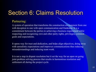 Section 6: Claims ResolutionSection 6: Claims Resolution
Partnering:
A system of operation that transforms the construction environment from one
with deception to one with open communication and frankness. It is a
commitment between the parties to achieving a business requirement while
respecting and recognizing own and other party rights, privileges, common
goals and expectations.
It opens way for trust and dedication, and helps align objectives, doing away
with unrealistic expectations and improves communications thus reducing
misunderstandings and inducing team work.
It is not a step in dispute resolution but it set the way for an open on going
joint problem solving process that results in harmonious resolution and
settlement all during the project cycle.
77
 