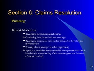 Section 6: Claims ResolutionSection 6: Claims Resolution
Partnering:
It is established via:
Developing a common project charter
Conducting joint inspections and meetings
Developing assessment sessions for both parties key staff and
subcontractors
Perusing shared savings via value engineering
Agree to a resolution process (conflict management plan) that is
based on the understanding of the common goals and interests
of parties involved
78
 