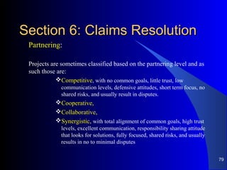 Section 6: Claims ResolutionSection 6: Claims Resolution
Partnering:
Projects are sometimes classified based on the partnering level and as
such those are:
Competitive, with no common goals, little trust, low
communication levels, defensive attitudes, short term focus, no
shared risks, and usually result in disputes.
Cooperative,
Collaborative,
Synergistic, with total alignment of common goals, high trust
levels, excellent communication, responsibility sharing attitude
that looks for solutions, fully focused, shared risks, and usually
results in no to minimal disputes
79
 