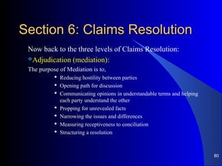 Section 6: Claims ResolutionSection 6: Claims Resolution
Now back to the three levels of Claims Resolution:
Adjudication (mediation):
The purpose of Mediation is to,
 Reducing hostility between parties
 Opening path for discussion
 Communicating opinions in understandable terms and helping
each party understand the other
 Propping for unrevealed facts
 Narrowing the issues and differences
 Measuring receptiveness to conciliation
 Structuring a resolution
80
 