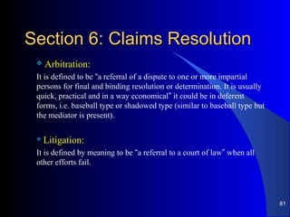 Section 6: Claims ResolutionSection 6: Claims Resolution
 Arbitration:
It is defined to be “a referral of a dispute to one or more impartial
persons for final and binding resolution or determination. It is usually
quick, practical and in a way economical” it could be in deferent
forms, i.e. baseball type or shadowed type (similar to baseball type but
the mediator is present).
 Litigation:
It is defined by meaning to be “a referral to a court of law” when all
other efforts fail.
81
 
