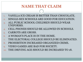 NAME THAT CLAIM
1. VANILLA ICE CREAM IS BETTER THAN CHOCOLATE.
2. SINGLE-SEX SCHOOLS ARE GOOD FOR EDUCATION.
3. ALL PUBLIC SCHOOL CHILDREN SHOULD WEAR
UNIFORMS.
4. CELL PHONES SHOULD BE ALLOWED IN SCHOOLS.
5. CARROTS ARE GROSS.
6. A WOMAN’S PLACE IS IN THE HOME.
7. THE ELECTORAL COLLEGE SHOULD BE ELIMINATED.
8. PROHIBITION INCREASED ORGANIZED CRIME.
9. VIDEO GAMES ARE BAD FOR SOCIETY.
10. THE DRIVING AGE SHOULD BE INCREASED TO 18.
 