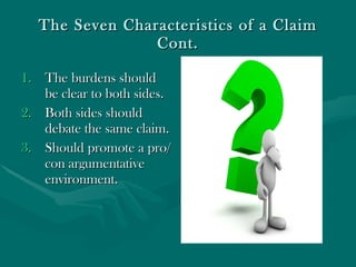 The Seven Characteristics of a Claim Cont. The burdens should be clear to both sides. Both sides should debate the same claim. Should promote a pro/con argumentative environment. 