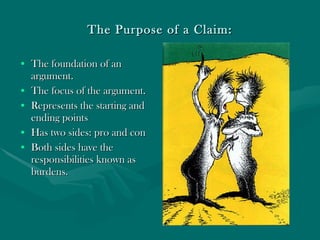The Purpose of a Claim: The foundation of an argument. The focus of the argument. Represents the starting and ending points  Has two sides: pro and con Both sides have the responsibilities known as burdens. 