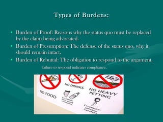 Types of Burdens: Burden of Proof: Reasons why the status quo must be replaced by the claim being advocated.  Burden of Presumption: The defense of the status quo, why it should remain intact. Burden of Rebuttal: The obligation to respond to the argument. failure to respond indicates compliance. 