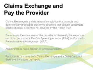 Claims Exchange and
Pay the Provider
Claims Exchange is a data integration solution that accepts and
automatically processes electronic data files that contain consumers’
eligible medical expenses not covered by the Health Plan

Reimburses the consumer or the provider for these eligible expenses
out of the consumer’s Flexible Spending Account (FSA) and/or Health
Reimbursement Arrangement (HRA).

Also known as “auto-claims” or “crossover claims”

Participants can have both Claims Exchange and a Debit Card, but
there are limitations that apply.
 