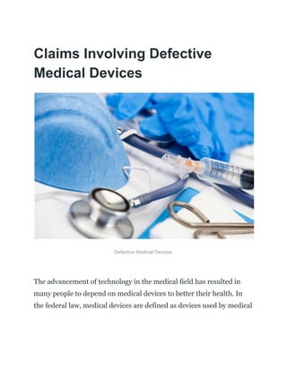 Claims Involving Defective
Medical Devices
Defective Medical Devices
The advancement of technology in the medical field has resulted in
many people to depend on medical devices to better their health. In
the federal law, medical devices are defined as devices used by medical
 