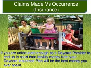Claims Made Vs Occurrence 
(Insurance) 
If you are unfortunate enough as a Daycare Provider to 
end up in court than liability money from your 
Daycare Insurance Plan will be the best money you 
ever spent. 
 