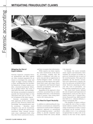 114
Forensic accounting       MITIGATING FRAUDULENT CLAIMS




                          Mitigating the Risk of                    and how to acquire that information.       it be required.
                          Expert Isolation                             While experts can share reports,            In Europe, the courts normally
                                                                    the early involvement of the foren-        retain experts and determine their
                          Forensic engineers, computer foren-       sic accountant, coupled with the           mandate; by contrast, in Canada, ex-
                          sic professionals and other experts       ability to collaborate with other ex-      perts are retained by one or more of
                          are often retained separately by an       perts, may provide an opportunity to       the involved parties. This opens the
                          insurer to investigate the cause and      further mitigate a claim. A team ap-       possibility for the forensic accoun-
                          origin of trigger event(s) leading to     proach involving experts who under-        tant to be influenced to assume the
                          a claim, including (but not necessar-     stand both cause and origin (foren-        role of an advocate on behalf of their
                          ily limited to): A motor vehicle acci-    sic engineers) and financial impact        client. However, assuming an advo-
                          dent, structural/mechanical failure,      (forensic accountants) will serve to       cate role, even in perception, can
                          fire or product failure. But ‘cause’ is   achieve this objective.                    have serious consequences in court.
                          only half of the story, and invariably,      Regardless of the approach, when            The courts have clearly defined
                          the forensic accountant is retained to    a forensic accountant has an under-        the role of experts and expectation of
                          quantify the financial impact or loss     standing of the loss, it will ultimately   independence, such as in the case of
                          associated with such an event — of-       result in greater value being deliv-       Eastern Power Ltd. V. Ontario Elec-
                          ten in isolation of the other experts.    ered to the claims process.                tricity Financial Corp. 2008 Carswell
                              Forensic accountants cannot                                                      Ont 5635 S.C.J., wherein Bellamy J.
                          fully appreciate all the technical as-    The Need for Expert Neutrality             states in paragraph 292:
                          pects of a loss. However without this                                                    “The purpose of expert evidence
                          knowledge, loss quantification may        In addition to understanding the loss,     is to assist the trier of fact to under-
                          be erroneous — therefore, claim           forensic accountants are retained by       stand evidence outside of his or her
                          mitigation may not be maximized.          insurers as a result of their unbiased,    range of experience so that a correct
                          In order to provide the insurer with      objective approach to quantifying          conclusion can be reached….R.V.D.
                          maximum value, forensic accoun-           and investigating claims — and their       (D), [2002] 2 S.C.C. It is commonly
                          tants must understand both what           ability to provide impartial expert        recognized that in order to be of as-
                          they don’t know (and need to know),       testimony before the courts, should        sistance to the trier of fact, experts


              C I A A / A C E I C L A I M S M A N UAL 2010
 