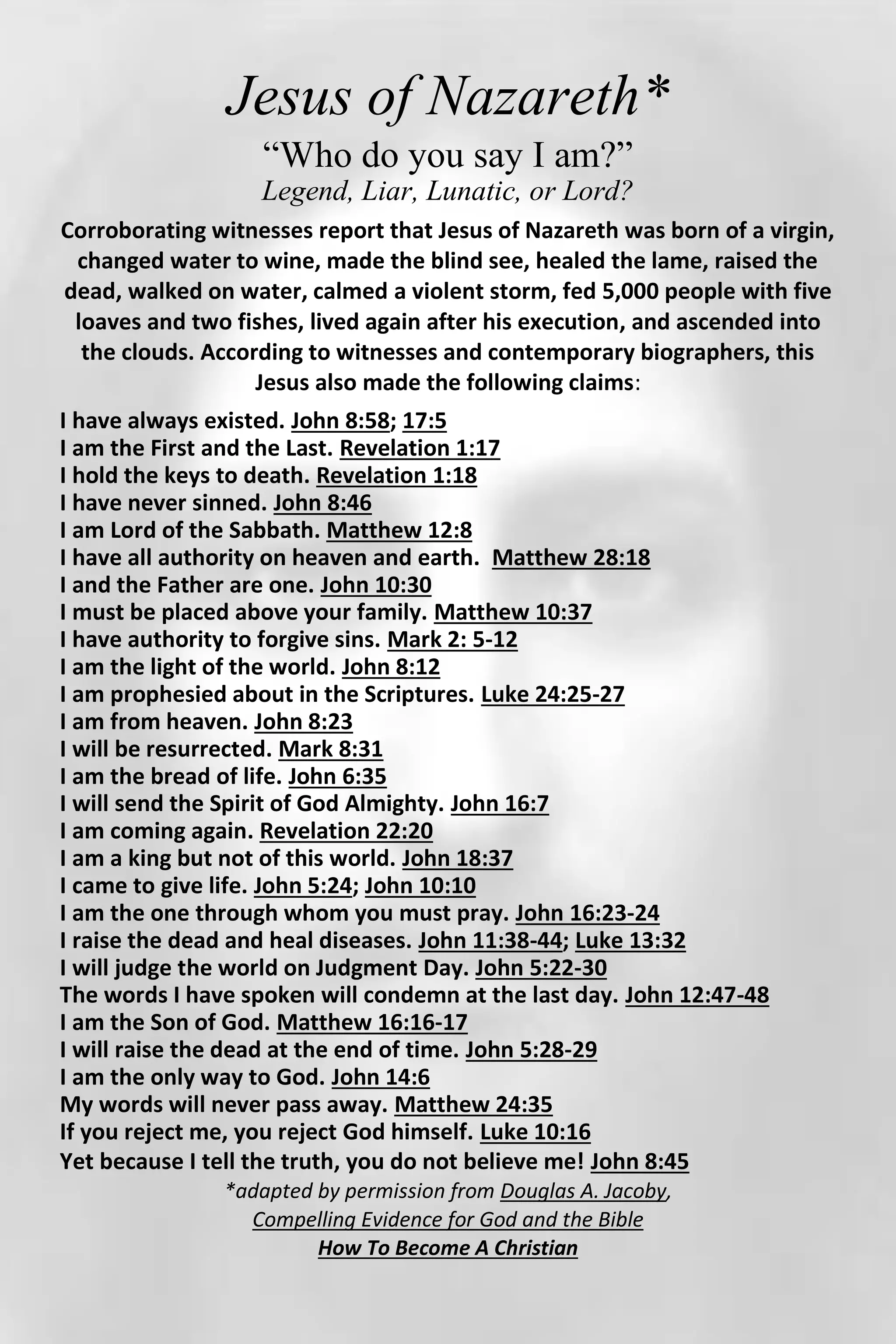 Jesus of Nazareth*
“Who do you say I am?”
Legend, Liar, Lunatic, or Lord?
Corroborating witnesses report that Jesus of Nazareth was born of a virgin,
changed water to wine, made the blind see, healed the lame, raised the
dead, walked on water, calmed a violent storm, fed 5,000 people with five
loaves and two fishes, lived again after his execution, and ascended into
the clouds. According to witnesses and contemporary biographers, this
Jesus also made the following claims:
I have always existed. John 8:58; 17:5
I am the First and the Last. Revelation 1:17
I hold the keys to death. Revelation 1:18
I have never sinned. John 8:46
I am Lord of the Sabbath. Matthew 12:8
I have all authority on heaven and earth. Matthew 28:18
I and the Father are one. John 10:30
I must be placed above your family. Matthew 10:37
I have authority to forgive sins. Mark 2: 5-12
I am the light of the world. John 8:12
I am prophesied about in the Scriptures. Luke 24:25-27
I am from heaven. John 8:23
I will be resurrected. Mark 8:31
I am the bread of life. John 6:35
I will send the Spirit of God Almighty. John 16:7
I am coming again. Revelation 22:20
I am a king but not of this world. John 18:37
I came to give life. John 5:24; John 10:10
I am the one through whom you must pray. John 16:23-24
I raise the dead and heal diseases. John 11:38-44; Luke 13:32
I will judge the world on Judgment Day. John 5:22-30
The words I have spoken will condemn at the last day. John 12:47-48
I am the Son of God. Matthew 16:16-17
I will raise the dead at the end of time. John 5:28-29
I am the only way to God. John 14:6
My words will never pass away. Matthew 24:35
If you reject me, you reject God himself. Luke 10:16
Yet because I tell the truth, you do not believe me! John 8:45
*adapted by permission from Douglas A. Jacoby,
Compelling Evidence for God and the Bible
How To Become A Christian