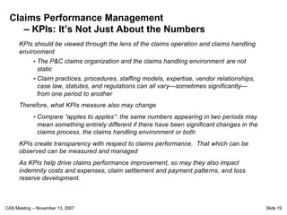 Claims Performance Management
    – KPIs: It’s Not Just About the Numbers
      KPIs should be viewed through the lens of the claims operation and claims handling
      environment
            • The P&C claims organization and the claims handling environment are not
              static
            • Claim practices, procedures, staffing models, expertise, vendor relationships,
              case law, statutes, and regulations can all vary—sometimes significantly—
              from one period to another
      Therefore, what KPIs measure also may change
            • Compare “apples to apples”: the same numbers appearing in two periods may
              mean something entirely different if there have been significant changes in the
              claims process, the claims handling environment or both
      KPIs create transparency with respect to claims performance. That which can be
      observed can be measured and managed
      As KPIs help drive claims performance improvement, so may they also impact
      indemnity costs and expenses, claim settlement and payment patterns, and loss
      reserve development.



CAS Meeting – November 13, 2007                                                                 Slide 19
 