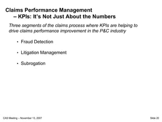 Claims Performance Management
    – KPIs: It’s Not Just About the Numbers
    Three segments of the claims process where KPIs are helping to
    drive claims performance improvement in the P&C industry

           • Fraud Detection

           • Litigation Management

           • Subrogation




CAS Meeting – November 13, 2007                                      Slide 20
 