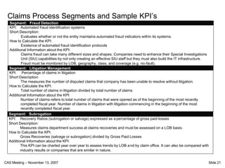 Claims Process Segments and Sample KPI’s
  Segment: Fraud Detection
  KPI: Automated fraud identification systems
  Short Description:
          Evaluates whether or not the entity maintains automated fraud indicators within its systems.
  How to Calculate the KPI:
          Existence of automated fraud identification protocols
  Additional Information about the KPI:
          Claims fraud can take many different sizes and shapes. Companies need to enhance their Special Investigations
          Unit (SIU) capabilities by not only creating an effective SIU staff but they must also build the IT infrastructure.
          Fraud must be monitored by LOB, geography, class, and coverage (e.g. no-fault).
  Segment: Litigation Management
  KPI: Percentage of claims in litigation
  Short Description:
          The measures the number of disputed claims that company has been unable to resolve without litigation.
  How to Calculate the KPI:
          Total number of claims in litigation divided by total number of claims
  Additional Information about the KPI:
          Number of claims refers to total number of claims that were opened as of the beginning of the most recently
          completed fiscal year. Number of claims in litigation with litigation commencing in the beginning of the most
          recently completed fiscal year.
  Segment: Subrogation
  KPI: Recovery Ratios (subrogation or salvage) expressed as a percentage of gross paid losses
  Short Description:
         Measures claims department success at claims recoveries and must be assessed on a LOB basis.
  How to Calculate the KPI:
         Gross Recoveries (salvage or subrogation) divided by Gross Paid Losses
  Additional Information about the KPI:
         This KPI can be charted year over year to assess trends by LOB a nd by claim office. It can also be compared with
         industry results or companies that are similar in nature.


CAS Meeting – November 13, 2007                                                                                             Slide 21
 