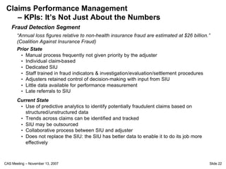 Claims Performance Management
    – KPIs: It’s Not Just About the Numbers
    Fraud Detection Segment
       “Annual loss figures relative to non-health insurance fraud are estimated at $26 billion.”
       (Coalition Against Insurance Fraud)
       Prior State
        • Manual process frequently not given priority by the adjuster
        • Individual claim-based
        • Dedicated SIU
        • Staff trained in fraud indicators & investigation/evaluation/settlement procedures
        • Adjusters retained control of decision-making with input from SIU
        • Little data available for performance measurement
        • Late referrals to SIU

       Current State
        • Use of predictive analytics to identify potentially fraudulent claims based on
          structured/unstructured data
        • Trends across claims can be identified and tracked
        • SIU may be outsourced
        • Collaborative process between SIU and adjuster
        • Does not replace the SIU: the SIU has better data to enable it to do its job more
          effectively



CAS Meeting – November 13, 2007                                                                 Slide 22
 