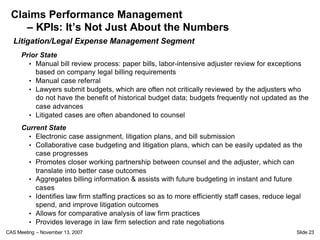 Claims Performance Management
     – KPIs: It’s Not Just About the Numbers
  Litigation/Legal Expense Management Segment
      Prior State
        • Manual bill review process: paper bills, labor-intensive adjuster review for exceptions
          based on company legal billing requirements
        • Manual case referral
        • Lawyers submit budgets, which are often not critically reviewed by the adjusters who
          do not have the benefit of historical budget data; budgets frequently not updated as the
          case advances
        • Litigated cases are often abandoned to counsel

      Current State
        • Electronic case assignment, litigation plans, and bill submission
        • Collaborative case budgeting and litigation plans, which can be easily updated as the
          case progresses
        • Promotes closer working partnership between counsel and the adjuster, which can
          translate into better case outcomes
        • Aggregates billing information & assists with future budgeting in instant and future
          cases
        • Identifies law firm staffing practices so as to more efficiently staff cases, reduce legal
          spend, and improve litigation outcomes
        • Allows for comparative analysis of law firm practices
        • Provides leverage in law firm selection and rate negotiations
CAS Meeting – November 13, 2007                                                                   Slide 23
 