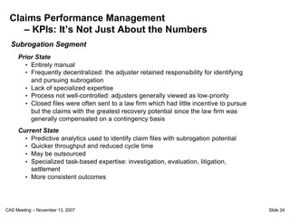 Claims Performance Management
    – KPIs: It’s Not Just About the Numbers
  Subrogation Segment
     Prior State
       • Entirely manual
       • Frequently decentralized: the adjuster retained responsibility for identifying
         and pursuing subrogation
       • Lack of specialized expertise
       • Process not well-controlled: adjusters generally viewed as low-priority
       • Closed files were often sent to a law firm which had little incentive to pursue
         but the claims with the greatest recovery potential since the law firm was
         generally compensated on a contingency basis
     Current State
       • Predictive analytics used to identify claim files with subrogation potential
       • Quicker throughput and reduced cycle time
       • May be outsourced
       • Specialized task-based expertise: investigation, evaluation, litigation,
         settlement
       • More consistent outcomes




CAS Meeting – November 13, 2007                                                            Slide 24
 