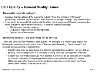 Data Quality – General Quality Issues
 Data quality is an ‘old problem’…
 • An issue that has plagued the insurance industry from the origins of ‘information’
   processing: Whether processes are 100% manual or “straight through”, the effects remain.
 • It can easily be argued that nowhere is the effect more pronounced than in insurance due
   to the industry’s heavy reliance on data. Common examples include:
       - Management decision-making;
       - Regulatory requirements and compliance
       - Operational effectiveness.

Sometimes obvious… and sometimes not so obvious
These are very obvious impacts of data quality. An example of a more subtle impact that
data quality can have is seen in the area of Catastrophe Reserving. Some related ‘best
practice’ considerations recognize that:
    • Industry data may be based on a mix of limits and retentions and may not be valid for
      primary Insurers (especially if a company is using the Loss Development Method);
    • Cedant loss information received from brokers may be not be as accurate or complete
      as desired --because of ongoing renewal discussions and data collection issues.
      (This was seen after Katrina, where key data needed to present a claim may have
      been lost or needed to be reconstructed.)

CAS Meeting – November 13, 2007                                                           Slide 27
 