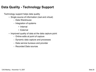 Data Quality - Technology Support

  Technology support helps data quality
      • Single source of information (real and virtual)
           - Data Warehouse
               - Integration of systems
                      • Internal
                      • External
         • Improved quality of data at the data capture point
               - Online edits at point of capture
               - Dynamic data capture and processes
               - Data service bureaus and provider
               - Recorded Data sources




CAS Meeting – November 13, 2007                                 Slide 29
 