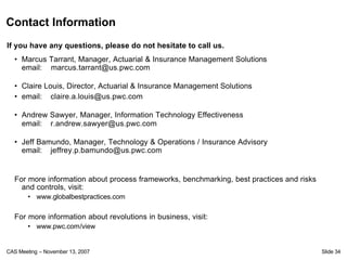 Contact Information
If you have any questions, please do not hesitate to call us.
  • Marcus Tarrant, Manager, Actuarial & Insurance Management Solutions
    email: marcus.tarrant@us.pwc.com

  • Claire Louis, Director, Actuarial & Insurance Management Solutions
  • email: claire.a.louis@us.pwc.com

  • Andrew Sawyer, Manager, Information Technology Effectiveness
    email: r.andrew.sawyer@us.pwc.com

  • Jeff Bamundo, Manager, Technology & Operations / Insurance Advisory
    email: jeffrey.p.bamundo@us.pwc.com


  For more information about process frameworks, benchmarking, best practices and risks
    and controls, visit:
       • www.globalbestpractices.com

  For more information about revolutions in business, visit:
       • www.pwc.com/view


CAS Meeting – November 13, 2007                                                           Slide 34
 