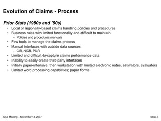 Evolution of Claims - Process

Prior State (1980s and ’90s)
   • Local or regionally-based claims handling policies and procedures
   • Business rules with limited functionality and difficult to maintain
        - Policies and procedures manuals
   • Few tools to manage the claims process
   • Manual interfaces with outside data sources
        - CIB, NICB, PILR
   •   Limited and difficult-to-capture claims performance data
   •   Inability to easily create third-party interfaces
   •   Initially paper-intensive, then workstation with limited electronic notes, estimators, evaluators
   •   Limited word processing capabilities; paper forms




CAS Meeting – November 13, 2007                                                                    Slide 4
 